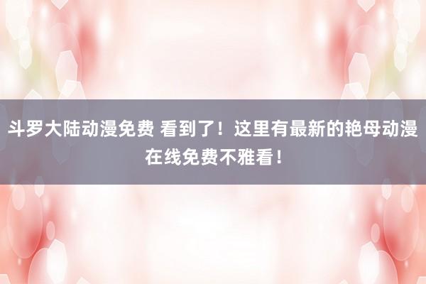斗罗大陆动漫免费 看到了！这里有最新的艳母动漫在线免费不雅看！