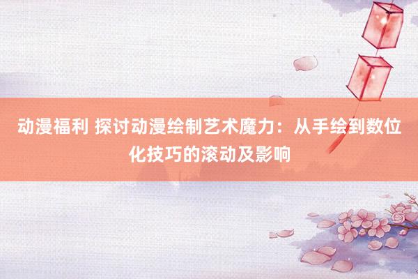 动漫福利 探讨动漫绘制艺术魔力：从手绘到数位化技巧的滚动及影响