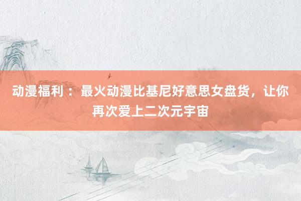 动漫福利 ：最火动漫比基尼好意思女盘货，让你再次爱上二次元宇宙