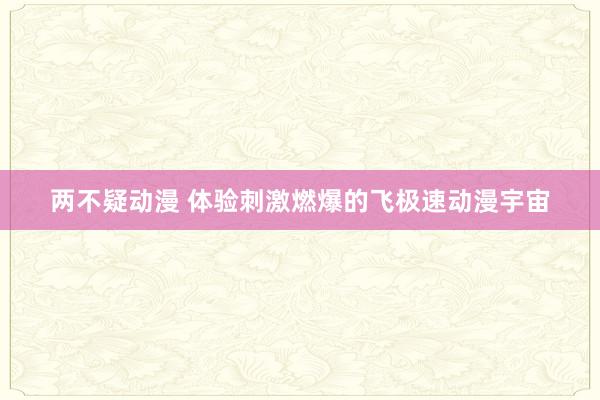 两不疑动漫 体验刺激燃爆的飞极速动漫宇宙