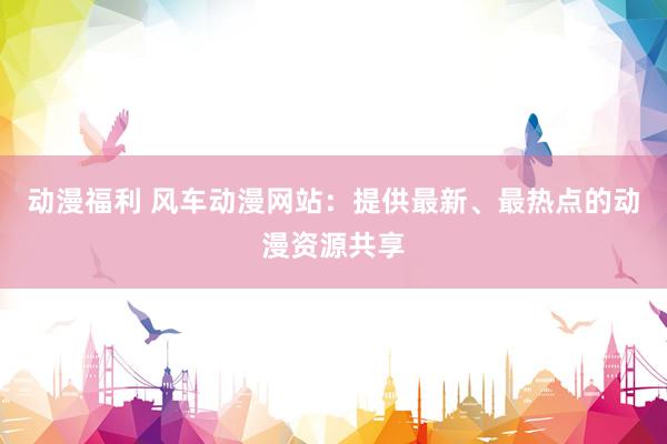 动漫福利 风车动漫网站：提供最新、最热点的动漫资源共享