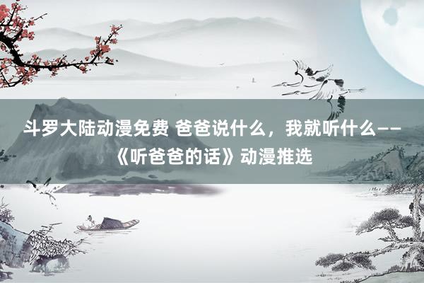 斗罗大陆动漫免费 爸爸说什么，我就听什么——《听爸爸的话》动漫推选