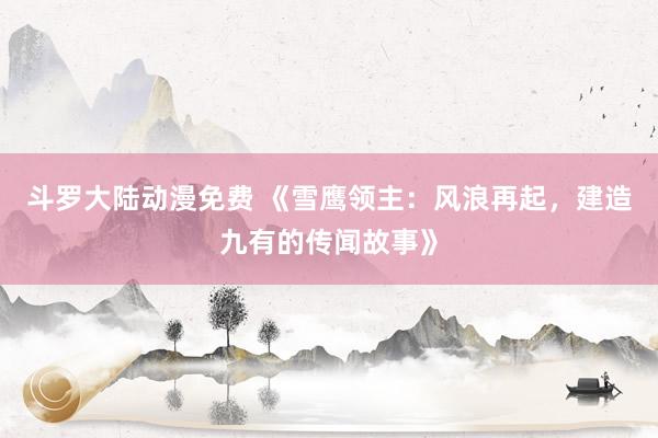 斗罗大陆动漫免费 《雪鹰领主：风浪再起，建造九有的传闻故事》