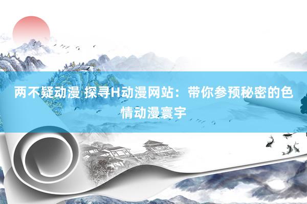 两不疑动漫 探寻H动漫网站：带你参预秘密的色情动漫寰宇