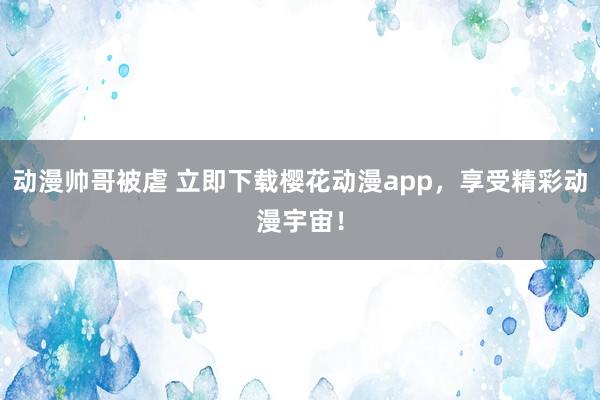动漫帅哥被虐 立即下载樱花动漫app，享受精彩动漫宇宙！