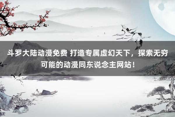 斗罗大陆动漫免费 打造专属虚幻天下，探索无穷可能的动漫同东说念主网站！
