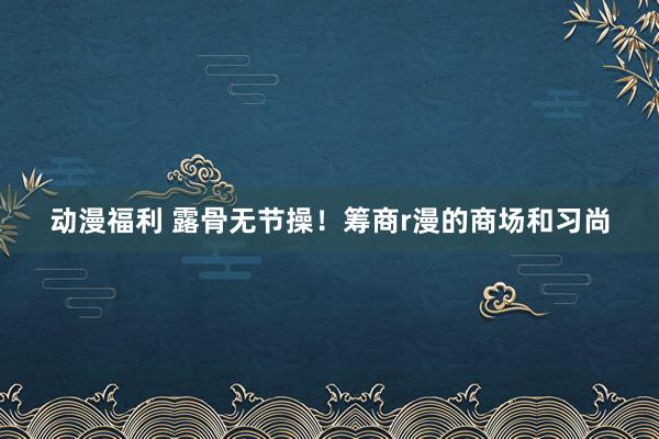 动漫福利 露骨无节操！筹商r漫的商场和习尚