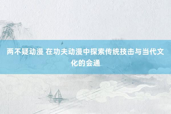 两不疑动漫 在功夫动漫中探索传统技击与当代文化的会通