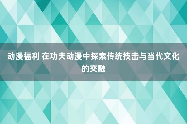动漫福利 在功夫动漫中探索传统技击与当代文化的交融