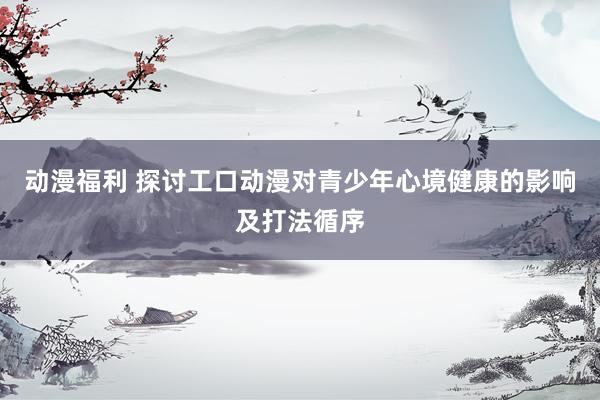 动漫福利 探讨工口动漫对青少年心境健康的影响及打法循序
