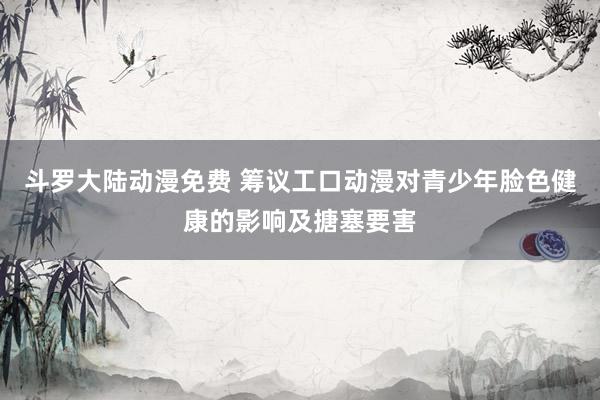 斗罗大陆动漫免费 筹议工口动漫对青少年脸色健康的影响及搪塞要害
