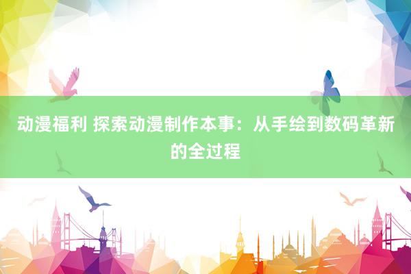 动漫福利 探索动漫制作本事：从手绘到数码革新的全过程