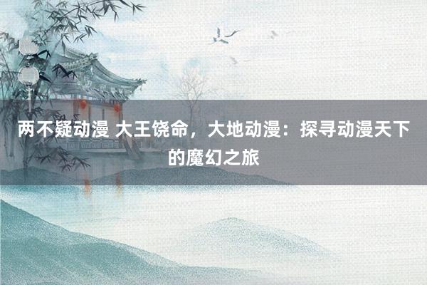 两不疑动漫 大王饶命，大地动漫：探寻动漫天下的魔幻之旅