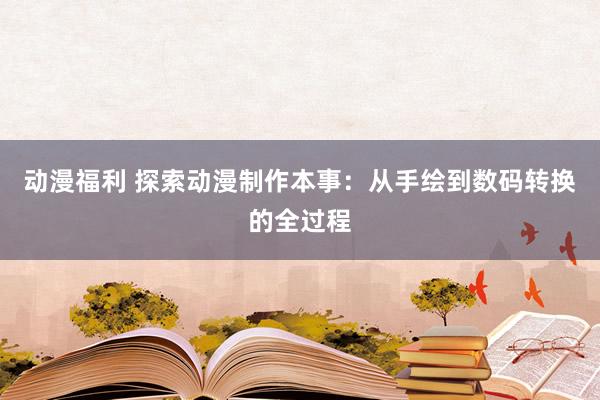 动漫福利 探索动漫制作本事：从手绘到数码转换的全过程