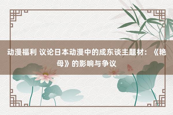 动漫福利 议论日本动漫中的成东谈主题材：《艳母》的影响与争议