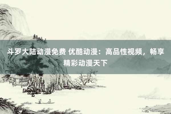 斗罗大陆动漫免费 优酷动漫：高品性视频，畅享精彩动漫天下