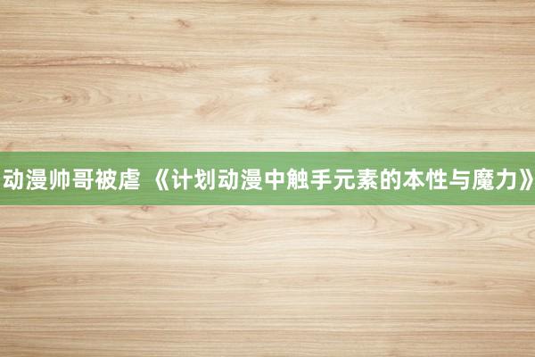 动漫帅哥被虐 《计划动漫中触手元素的本性与魔力》