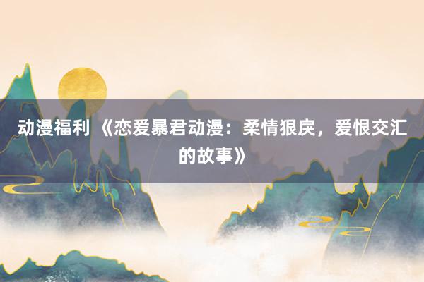 动漫福利 《恋爱暴君动漫：柔情狠戾，爱恨交汇的故事》