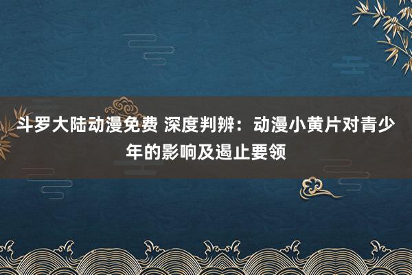 斗罗大陆动漫免费 深度判辨：动漫小黄片对青少年的影响及遏止要领