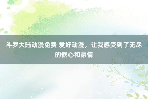 斗罗大陆动漫免费 爱好动漫，让我感受到了无尽的惬心和豪情