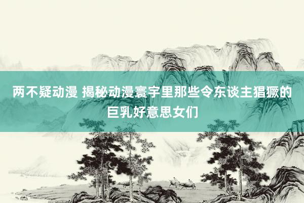 两不疑动漫 揭秘动漫寰宇里那些令东谈主猖獗的巨乳好意思女们