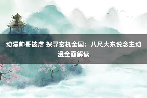 动漫帅哥被虐 探寻玄机全国：八尺大东说念主动漫全面解读