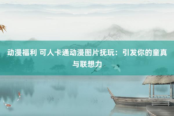 动漫福利 可人卡通动漫图片抚玩：引发你的童真与联想力