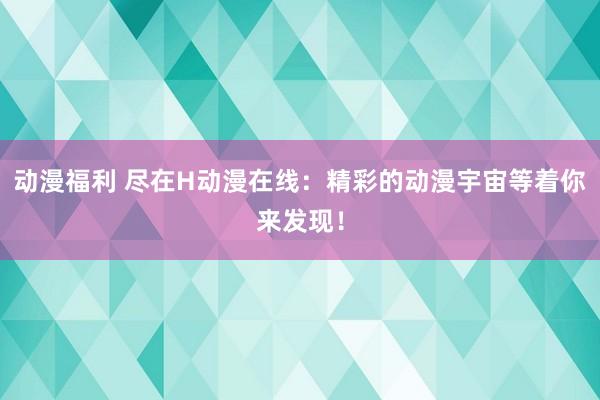 动漫福利 尽在H动漫在线：精彩的动漫宇宙等着你来发现！