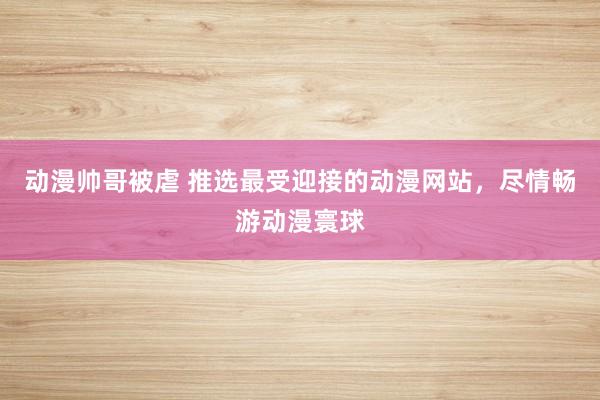 动漫帅哥被虐 推选最受迎接的动漫网站，尽情畅游动漫寰球