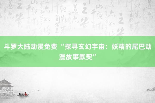 斗罗大陆动漫免费 “探寻玄幻宇宙：妖精的尾巴动漫故事默契”