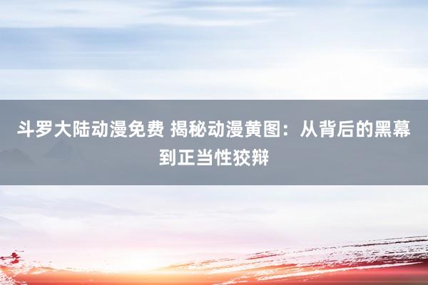 斗罗大陆动漫免费 揭秘动漫黄图：从背后的黑幕到正当性狡辩