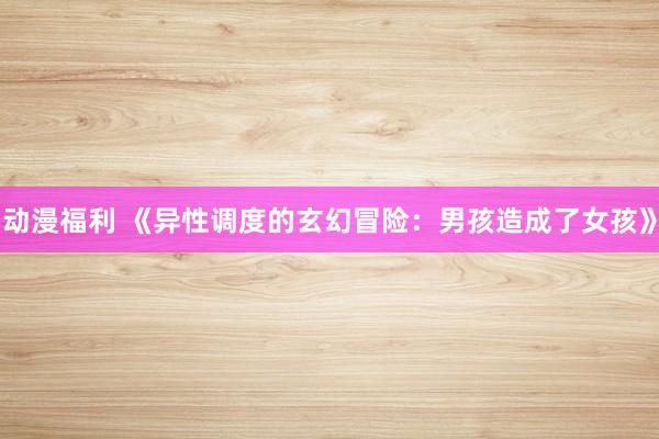 动漫福利 《异性调度的玄幻冒险：男孩造成了女孩》