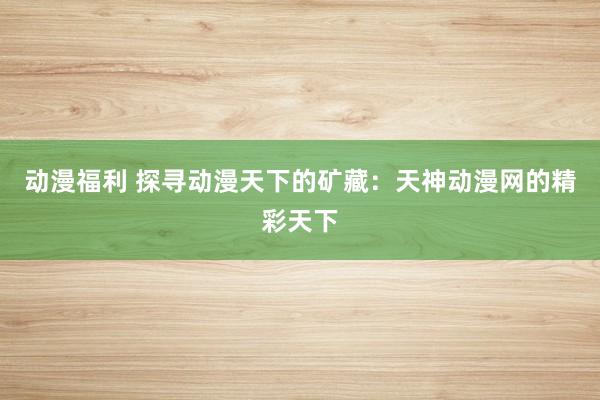 动漫福利 探寻动漫天下的矿藏：天神动漫网的精彩天下