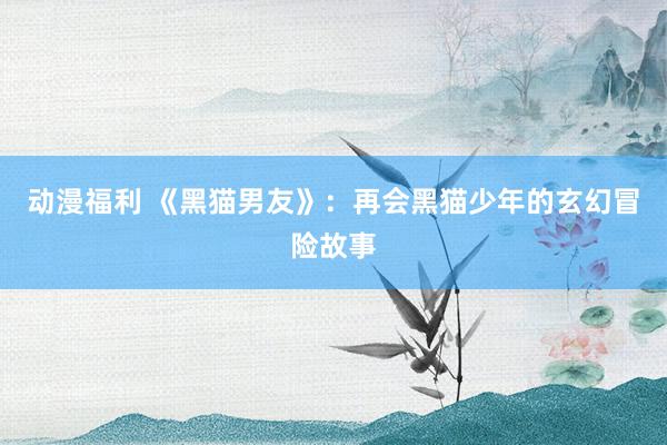 动漫福利 《黑猫男友》：再会黑猫少年的玄幻冒险故事