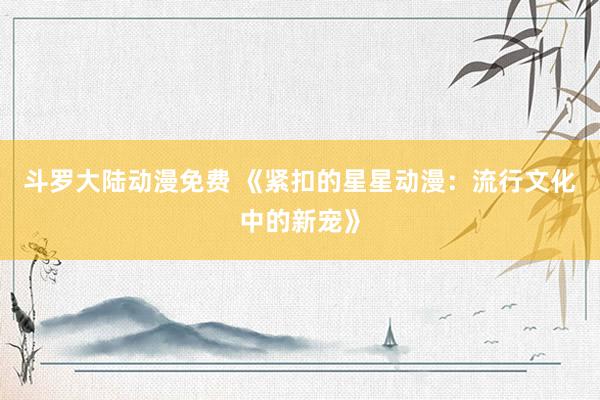 斗罗大陆动漫免费 《紧扣的星星动漫：流行文化中的新宠》
