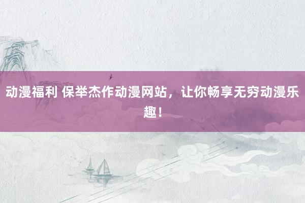 动漫福利 保举杰作动漫网站，让你畅享无穷动漫乐趣！