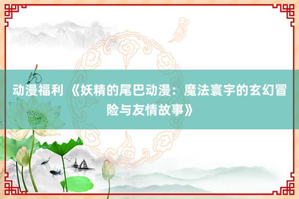 动漫福利 《妖精的尾巴动漫：魔法寰宇的玄幻冒险与友情故事》