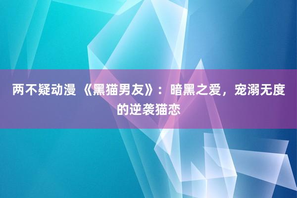 两不疑动漫 《黑猫男友》：暗黑之爱，宠溺无度的逆袭猫恋