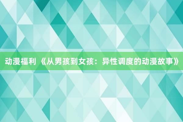 动漫福利 《从男孩到女孩：异性调度的动漫故事》