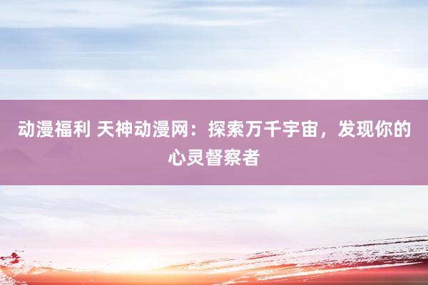 动漫福利 天神动漫网：探索万千宇宙，发现你的心灵督察者