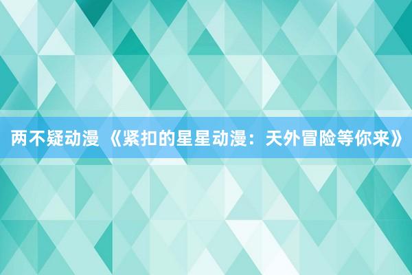 两不疑动漫 《紧扣的星星动漫：天外冒险等你来》