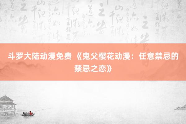 斗罗大陆动漫免费 《鬼父樱花动漫：任意禁忌的禁忌之恋》