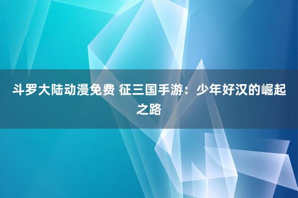 斗罗大陆动漫免费 征三国手游：少年好汉的崛起之路