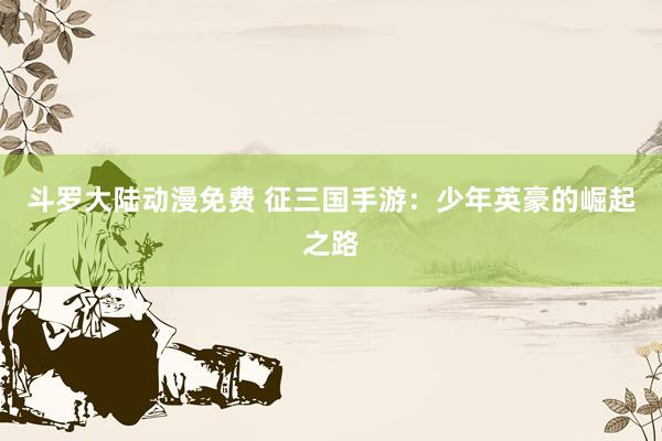 斗罗大陆动漫免费 征三国手游：少年英豪的崛起之路