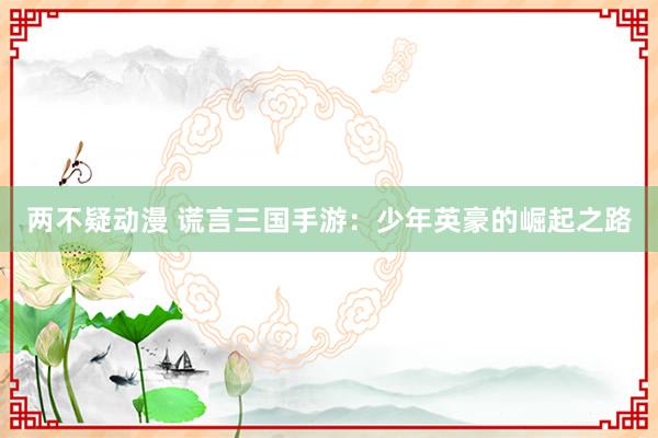 两不疑动漫 谎言三国手游：少年英豪的崛起之路