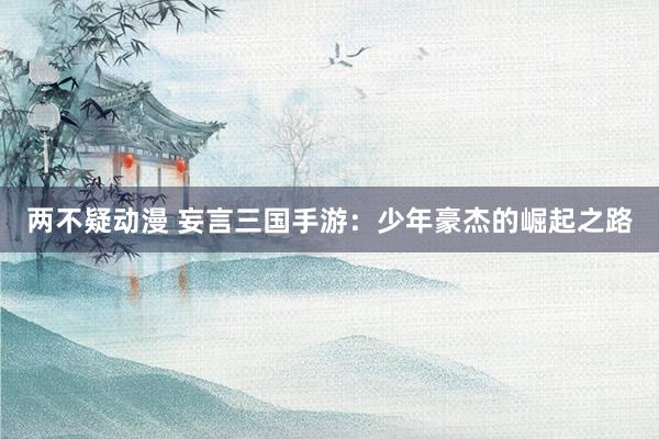 两不疑动漫 妄言三国手游：少年豪杰的崛起之路
