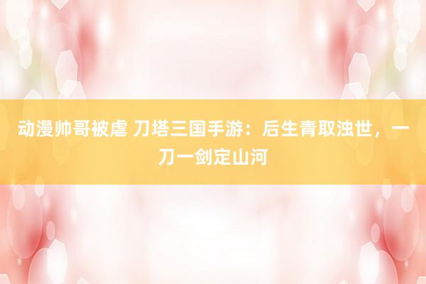 动漫帅哥被虐 刀塔三国手游：后生青取浊世，一刀一剑定山河
