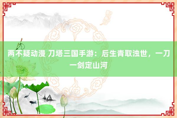 两不疑动漫 刀塔三国手游：后生青取浊世，一刀一剑定山河