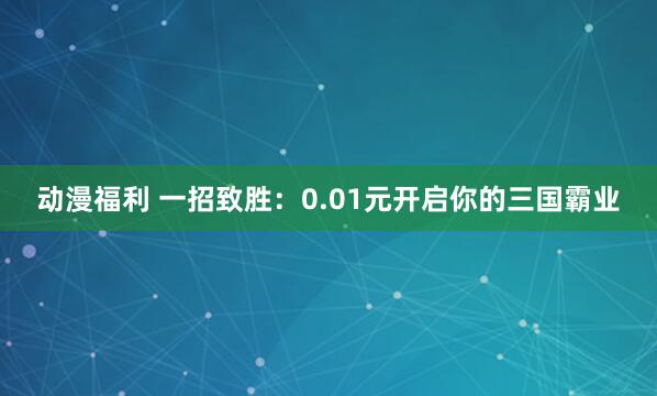 动漫福利 一招致胜：0.01元开启你的三国霸业