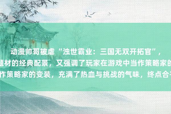 动漫帅哥被虐 “浊世霸业：三国无双开拓官”，这个标题既体现了三国题材的经典配景，又强调了玩家在游戏中当作策略家的变装，充满了热血与挑战的气味，终点合乎年青玩家群体。